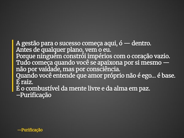 A gestão para o sucesso começa aqui, ó — dentro. Antes de qualquer plano, vem o eu. Porque ninguém constrói impérios com o coração vazio. Tudo começa quando voc... Frase de Purificação.