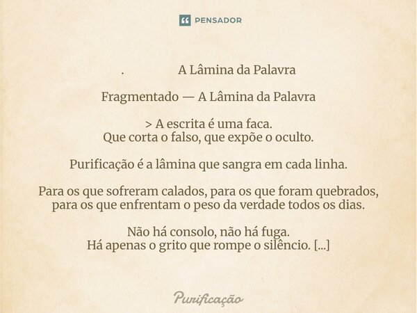 . A Lâmina da Palavra Fragmentado — A Lâmina da Palavra > A escrita é uma faca. Que corta o falso, que expõe o oculto. Purificação é a lâmina que sangra em ... Frase de Purificação.