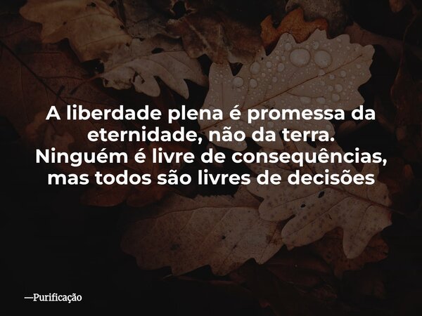 A liberdade plena é promessa da eternidade, não da terra. Ninguém é livre de consequências, mas todos são livres de decisões... Frase de Purificação.