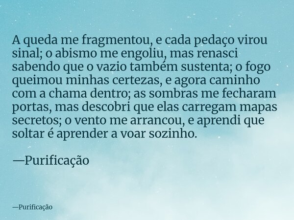 A queda me fragmentou, e cada pedaço virou sinal; o abismo me engoliu, mas renasci sabendo que o vazio também sustenta; o fogo queimou minhas certezas, e agora ... Frase de Purificação.