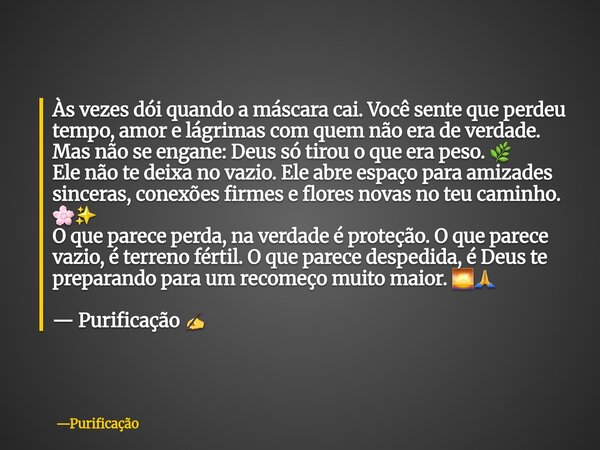 Às vezes dói quando a máscara cai. Você sente que perdeu tempo, amor e lágrimas com quem não era de verdade. Mas não se engane: Deus só tirou o que era peso. 🌿 ... Frase de Purificação.