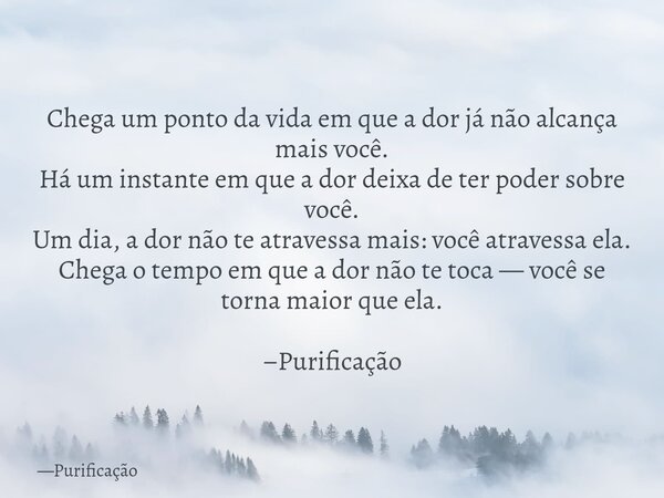 Chega um ponto da vida em que a dor já não alcança mais você. Há um instante em que a dor deixa de ter poder sobre você. Um dia, a dor não te atravessa mais: vo... Frase de Purificação.
