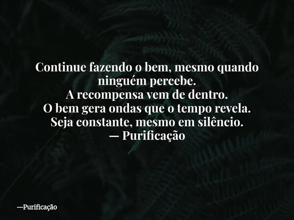 Continue fazendo o bem, mesmo quando ninguém percebe. A recompensa vem de dentro. O bem gera ondas que o tempo revela. Seja constante, mesmo em silêncio. — Puri... Frase de Purificação.