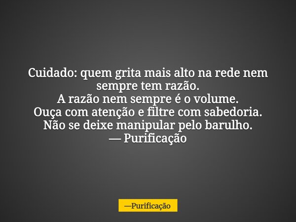 Cuidado: quem grita mais alto na rede nem sempre tem razão. A razão nem sempre é o volume. Ouça com atenção e filtre com sabedoria. Não se deixe manipular pelo ... Frase de Purificação.