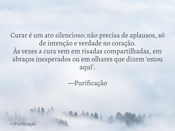 Curar é um ato silencioso; não precisa de aplausos, só de intenção e verdade no coração. Às vezes a cura vem em risadas compartilhadas, em abraços inesperados o... Frase de Purificação.