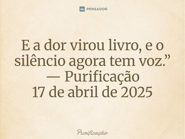⁠E a dor virou livro, e o silêncio agora tem voz.” — Purificação 17 de abril de 2025... Frase de Purificação.