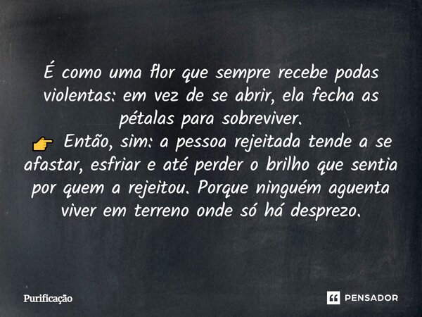 É como uma flor que sempre recebe podas violentas: em vez de se abrir, ela fecha as pétalas para sobreviver. 👉 Então, sim: a pessoa rejeitada tende a se afastar... Frase de Purificação.