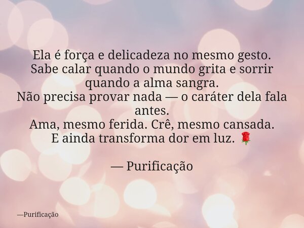 Ela é força e delicadeza no mesmo gesto. Sabe calar quando o mundo grita e sorrir quando a alma sangra. Não precisa provar nada — o caráter dela fala antes. Ama... Frase de Purificação.