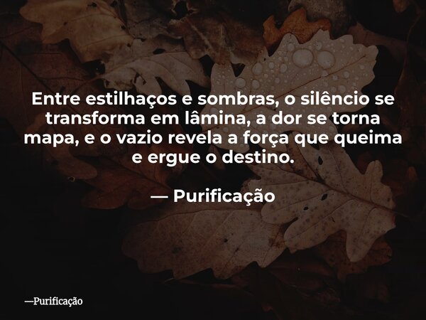 Entre estilhaços e sombras, o silêncio se transforma em lâmina, a dor se torna mapa, e o vazio revela a força que queima e ergue o destino. — Purificação... Frase de Purificação.