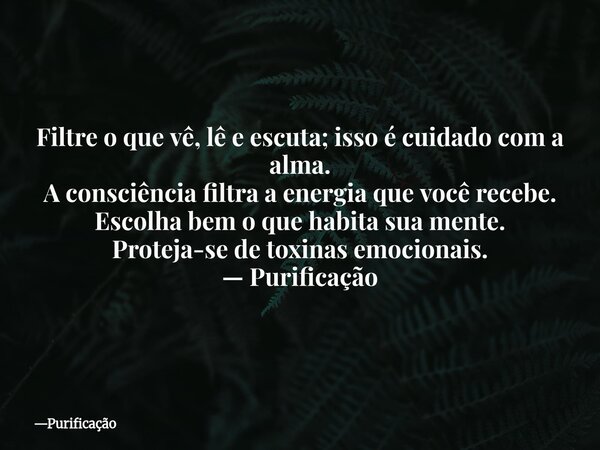 Filtre o que vê, lê e escuta; isso é cuidado com a alma. A consciência filtra a energia que você recebe. Escolha bem o que habita sua mente. Proteja-se de toxin... Frase de Purificação.