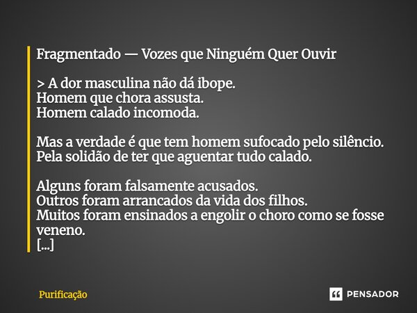 Fragmentado — Vozes que Ninguém Quer Ouvir > A dor masculina não dá ibope. Homem que chora assusta. Homem calado incomoda. Mas a verdade é que tem homem suf... Frase de Purificação.