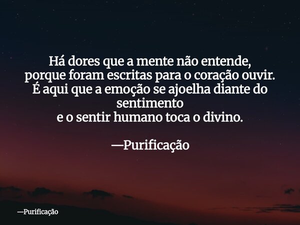 Há dores que a mente não entende, porque foram escritas para o coração ouvir. É aqui que a emoção se ajoelha diante do sentimento e o sentir humano toca o divin... Frase de Purificação.