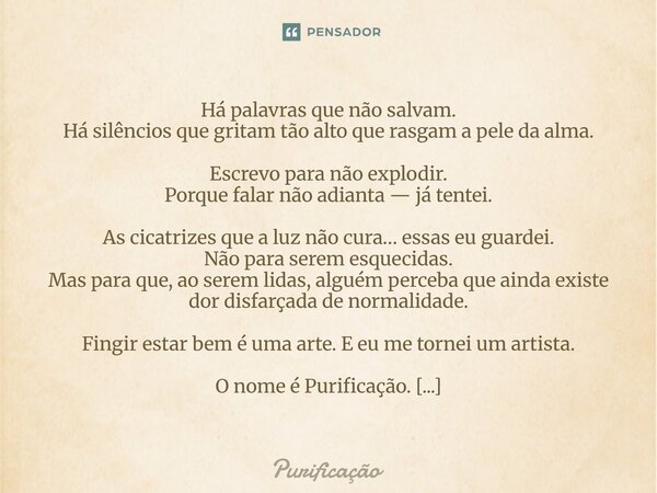 Há palavras que não salvam. Há silêncios que gritam tão alto que rasgam a pele da alma. Escrevo para não explodir. Porque falar não adianta — já tentei. As cica... Frase de Purificação.