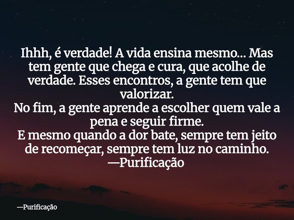 Ihhh, é verdade! A vida ensina mesmo… Mas tem gente que chega e cura, que acolhe de verdade. Esses encontros, a gente tem que valorizar. No fim, a gente aprende... Frase de Purificação.