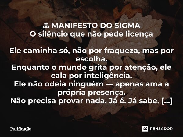 🜏 MANIFESTO DO SIGMA O silêncio que não pede licença Ele caminha só, não por fraqueza, mas por escolha. Enquanto o mundo grita por atenção, ele cala por intelig... Frase de Purificação.
