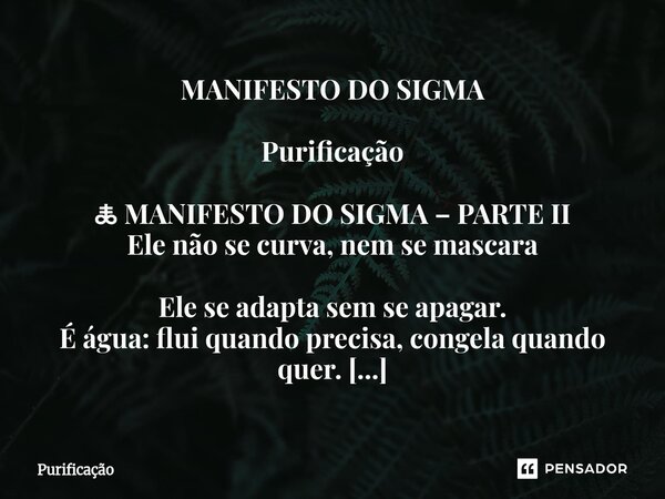 ⁠MANIFESTO DO SIGMA Purificação 🜏 MANIFESTO DO SIGMA – PARTE II Ele não se curva, nem se mascara Ele se adapta sem se apagar. É água: flui quando precisa, conge... Frase de Purificação.