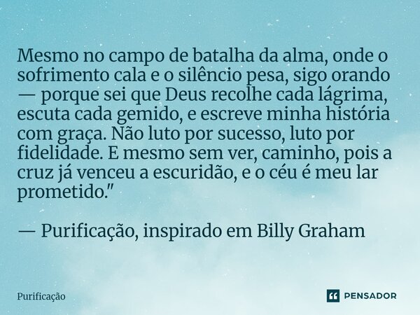 ⁠Mesmo no campo de batalha da alma, onde o sofrimento cala e o silêncio pesa, sigo orando — porque sei que Deus recolhe cada lágrima, escuta cada gemido, e escr... Frase de Purificação.