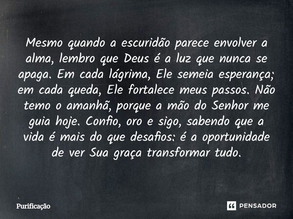 Mesmo quando a escuridão parece envolver a alma, lembro que Deus é a luz que nunca se apaga. Em cada lágrima, Ele semeia esperança; em cada queda, Ele fortalece... Frase de Purificação.