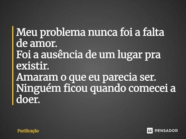 ⁠Meu problema nunca foi a falta de amor. Foi a ausência de um lugar pra existir. Amaram o que eu parecia ser. Ninguém ficou quando comecei a doer.... Frase de Purificação.