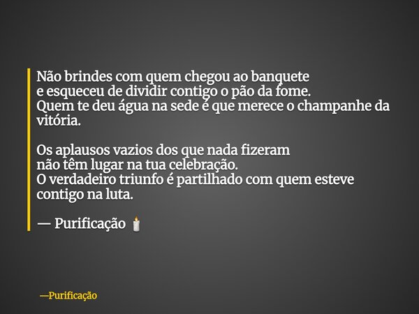 Não brindes com quem chegou ao banquete e esqueceu de dividir contigo o pão da fome. Quem te deu água na sede é que merece o champanhe da vitória. Os aplausos v... Frase de Purificação.
