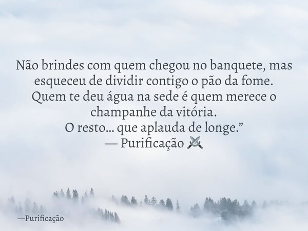 Não brindes com quem chegou no banquete, mas esqueceu de dividir contigo o pão da fome. Quem te deu água na sede é quem merece o champanhe da vitória. O resto… ... Frase de Purificação.
