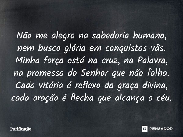 Não me alegro na sabedoria humana, nem busco glória em conquistas vãs. Minha força está na cruz, na Palavra, na promessa do Senhor que não falha. Cada vitória é... Frase de Purificação.