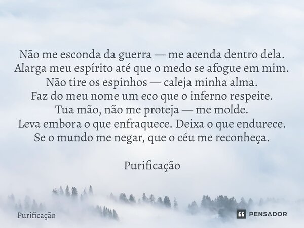 Não me esconda da guerra — me acenda dentro dela. Alarga meu espírito até que o medo se afogue em mim. Não tire os espinhos — caleja minha alma. Faz do meu nome... Frase de Purificação.