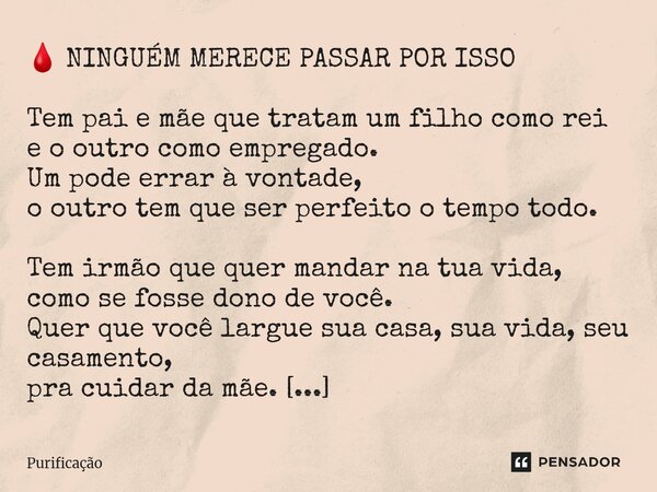  🩸 NINGUÉM MERECE PASSAR POR ISSO Tem pai e mãe que tratam um filho como rei e o outro como empregado. Um pode errar à vontade, o outro tem que ser perfeito o ... Frase de Purificação.
