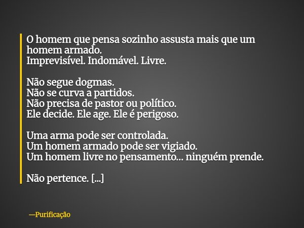 O homem que pensa sozinho assusta mais que um homem armado. Imprevisível. Indomável. Livre. Não segue dogmas. Não se curva a partidos. Não precisa de pastor ou ... Frase de Purificação.