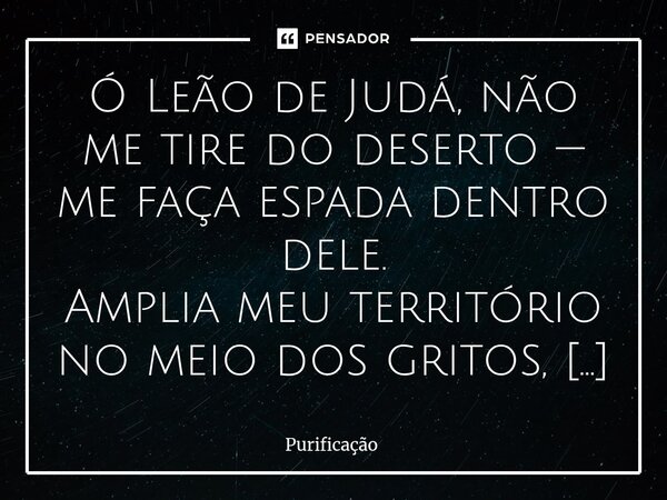  Ó Leão de Judá, não me tire do deserto — me faça espada dentro dele. Amplia meu território no meio dos gritos, não no conforto. Arranca os inimigos que sorrie... Frase de Purificação.