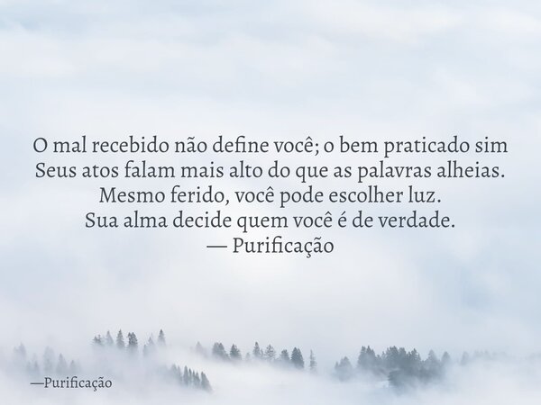 O mal recebido não define você; o bem praticado sim Seus atos falam mais alto do que as palavras alheias. Mesmo ferido, você pode escolher luz. Sua alma decide ... Frase de Purificação.