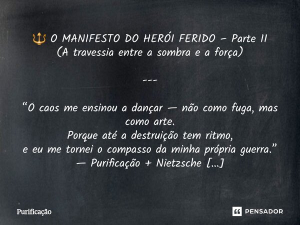 🔱 O MANIFESTO DO HERÓI FERIDO – Parte II (A travessia entre a sombra e a força) --- “O caos me ensinou a dançar — não como fuga, mas como arte. Porque até a de... Frase de Purificação.