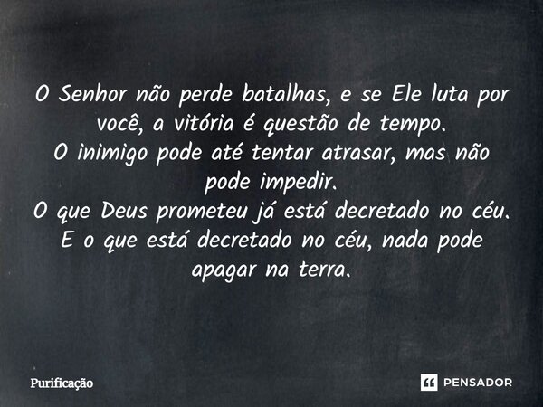 O Senhor não perde batalhas, e se Ele luta por você, a vitória é questão de tempo. O inimigo pode até tentar atrasar, mas não pode impedir. O que Deus prometeu ... Frase de Purificação.