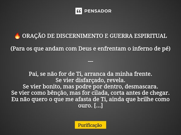  🔥 ORAÇÃO DE DISCERNIMENTO E GUERRA ESPIRITUAL (Para os que andam com Deus e enfrentam o inferno de pé) --- Pai, se não for de Ti, arranca da minha frente. Se ... Frase de Purificação.