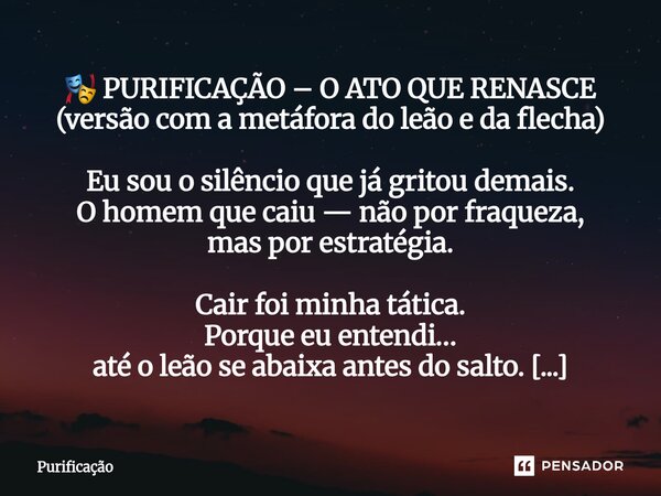 🎭 PURIFICAÇÃO – O ATO QUE RENASCE (versão com a metáfora do leão e da flecha) Eu sou o silêncio que já gritou demais. O homem que caiu — não por fraqueza, mas ... Frase de Purificação.