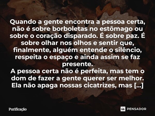 Quando a gente encontra a pessoa certa, não é sobre borboletas no estômago ou sobre o coração disparado. É sobre paz. É sobre olhar nos olhos e sentir que, fina... Frase de Purificação.