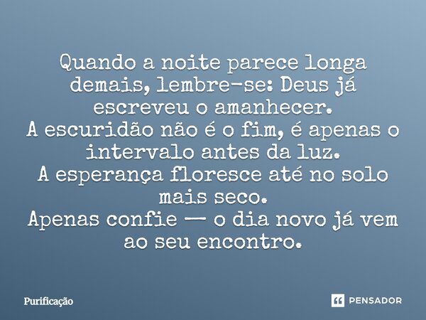Quando a noite parece longa demais, lembre-se: Deus já escreveu o amanhecer. A escuridão não é o fim, é apenas o intervalo antes da luz. A esperança floresce at... Frase de Purificação.