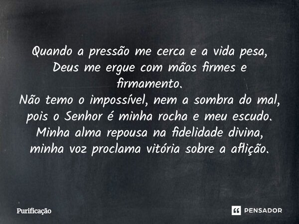 Quando a pressão me cerca e a vida pesa, Deus me ergue com mãos firmes e firmamento. Não temo o impossível, nem a sombra do mal, pois o Senhor é minha rocha e m... Frase de Purificação.