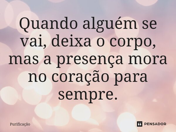 Quando alguém se vai, deixa o corpo, mas a presença mora no coração para sempre.... Frase de Purificação.