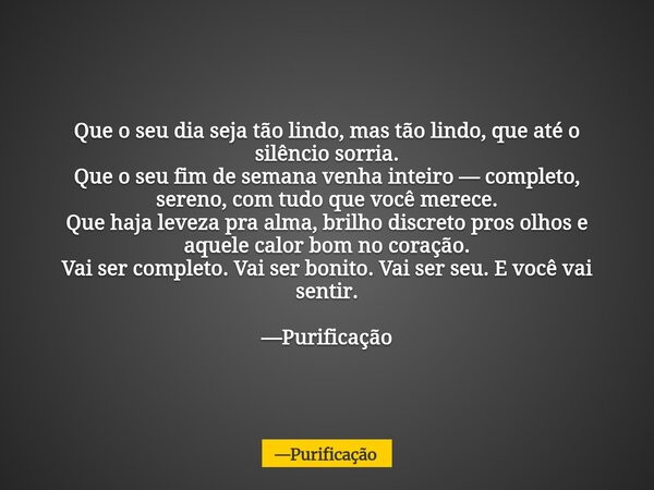 Que o seu dia seja tão lindo, mas tão lindo, que até o silêncio sorria. Que o seu fim de semana venha inteiro — completo, sereno, com tudo que você merece. Que ... Frase de Purificação.
