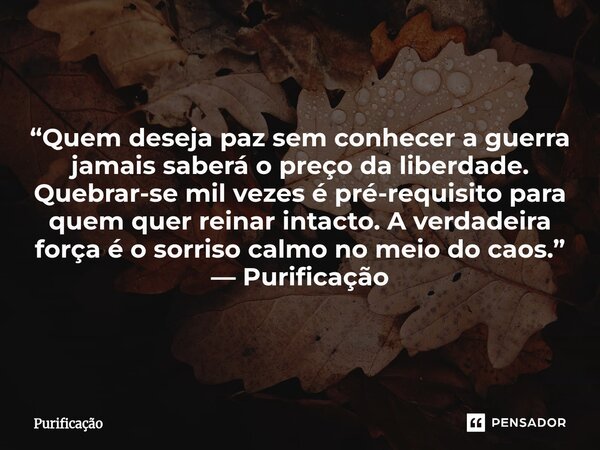  “Quem deseja paz sem conhecer a guerra jamais saberá o preço da liberdade. Quebrar-se mil vezes é pré-requisito para quem quer reinar intacto. A verdadeira fo... Frase de Purificação.
