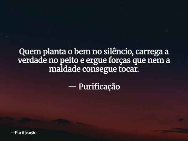 Quem planta o bem no silêncio, carrega a verdade no peito e ergue forças que nem a maldade consegue tocar. — Purificação... Frase de Purificação.