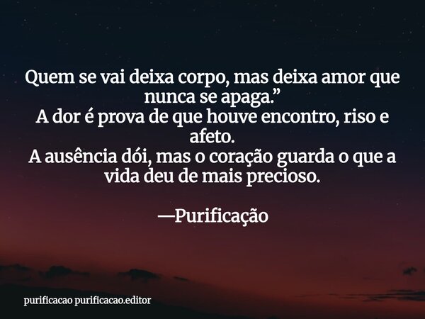 Quem se vai deixa corpo, mas deixa amor que nunca se apaga.” A dor é prova de que houve encontro, riso e afeto. A ausência dói, mas o coração guarda o que a vid... Frase de purificacao purificacao.editor.