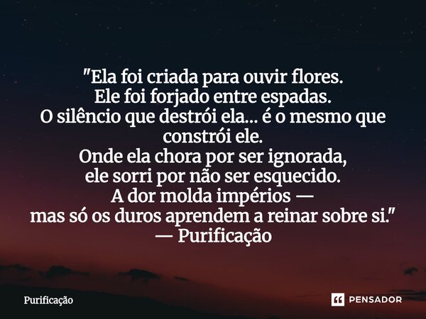  "Ela foi criada para ouvir flores. Ele foi forjado entre espadas. O silêncio que destrói ela… é o mesmo que constrói ele. Onde ela chora por ser ignorada... Frase de Purificação.