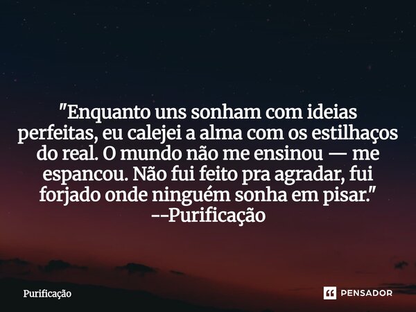  "Enquanto uns sonham com ideias perfeitas, eu calejei a alma com os estilhaços do real. O mundo não me ensinou — me espancou. Não fui feito pra agradar, ... Frase de Purificação.