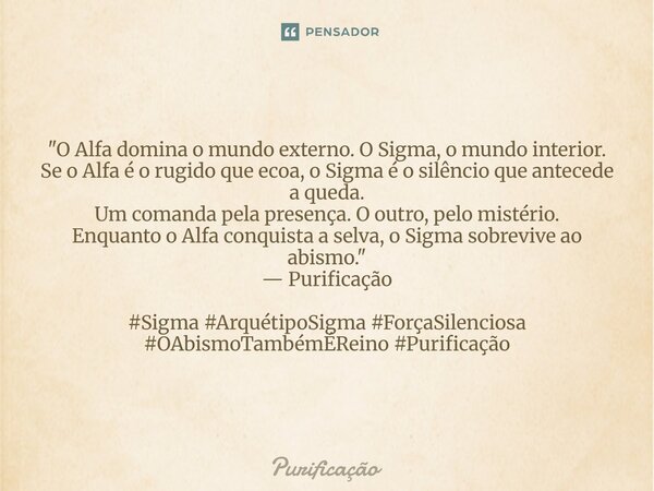 ⁠ "O Alfa domina o mundo externo. O Sigma, o mundo interior. Se o Alfa é o rugido que ecoa, o Sigma é o silêncio que antecede a queda. Um comanda pela pres... Frase de Purificação.