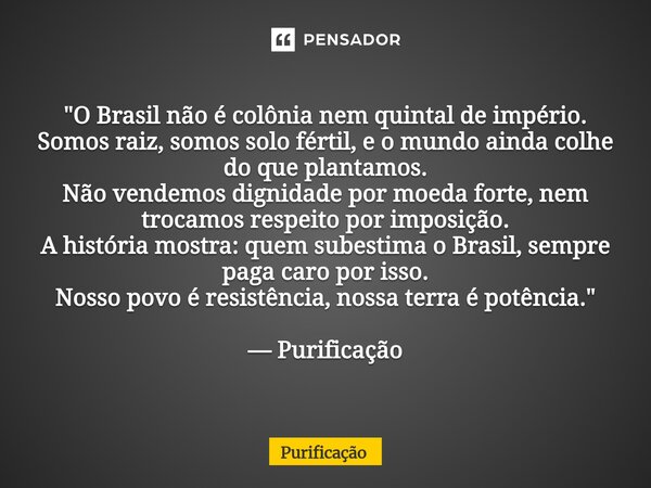 "O Brasil não é colônia nem quintal de império. Somos raiz, somos solo fértil, e o mundo ainda colhe do que plantamos. Não vendemos dignidade por moeda fo... Frase de Purificação.