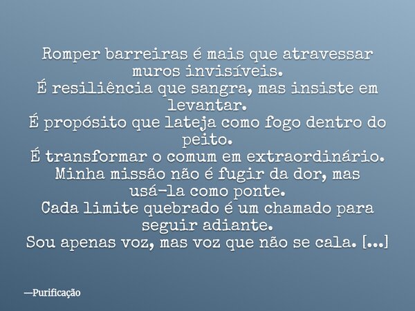 Romper barreiras é mais que atravessar muros invisíveis. É resiliência que sangra, mas insiste em levantar. É propósito que lateja como fogo dentro do peito. É ... Frase de Purificação.