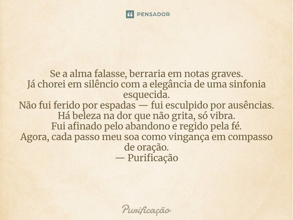  Se a alma falasse, berraria em notas graves. Já chorei em silêncio com a elegância de uma sinfonia esquecida. Não fui ferido por espadas — fui esculpido por a... Frase de Purificação.