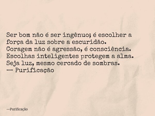Ser bom não é ser ingênuo; é escolher a força da luz sobre a escuridão. Coragem não é agressão, é consciência. Escolhas inteligentes protegem a alma. Seja luz, ... Frase de Purificação.